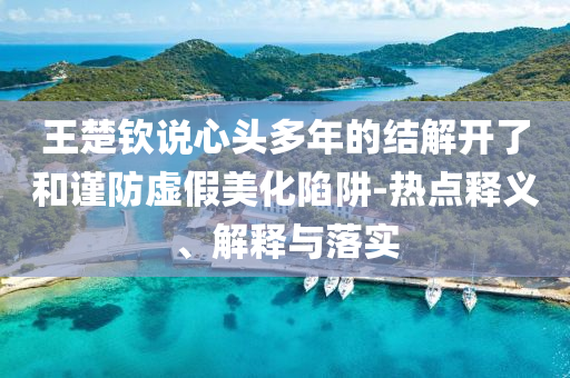 王楚欽說心頭多年的結(jié)解開了和謹(jǐn)防虛假美化陷阱-熱點釋義、解釋與落實