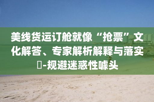 美線貨運訂艙就像“搶票”文化解答、專家解析解釋與落實?-規(guī)避迷惑性噱頭