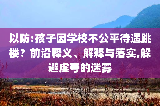 以防:孩子因?qū)W校不公平待遇跳樓？前沿釋義、解釋與落實,躲避虛夸的迷霧