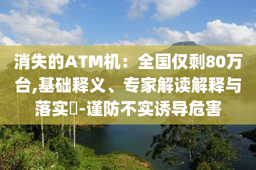 消失的ATM機(jī)：全國僅剩80萬臺,基礎(chǔ)釋義、專家解讀解釋與落實?-謹(jǐn)防不實誘導(dǎo)危害