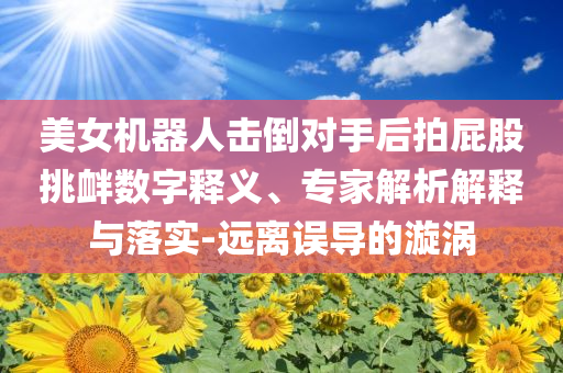 美女機(jī)器人擊倒對(duì)手后拍屁股挑釁數(shù)字釋義、專(zhuān)家解析解釋與落實(shí)-遠(yuǎn)離誤導(dǎo)的漩渦