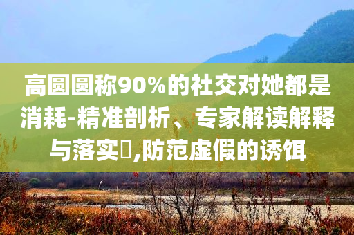 高圓圓稱90%的社交對(duì)她都是消耗-精準(zhǔn)剖析、專家解讀解釋與落實(shí)?,防范虛假的誘餌