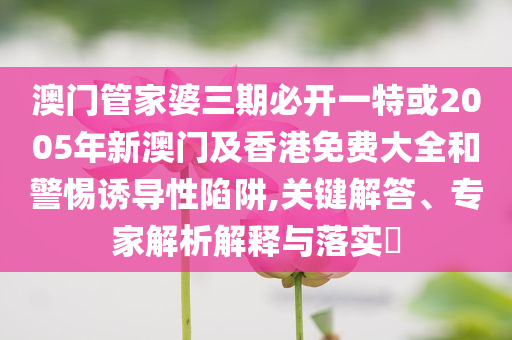 澳門管家婆三期必開一特或2005年新澳門及香港免費大全和警惕誘導(dǎo)性陷阱,關(guān)鍵解答、專家解析解釋與落實?