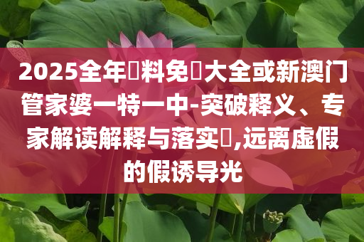 2025全年資料免費大全或新澳門管家婆一特一中-突破釋義、專家解讀解釋與落實?,遠(yuǎn)離虛假的假誘導(dǎo)光