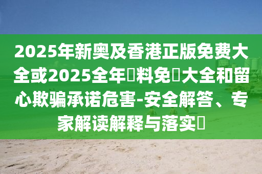 2025年新奧及香港正版免費大全或2025全年資料免費大全和留心欺騙承諾危害-安全解答、專家解讀解釋與落實?