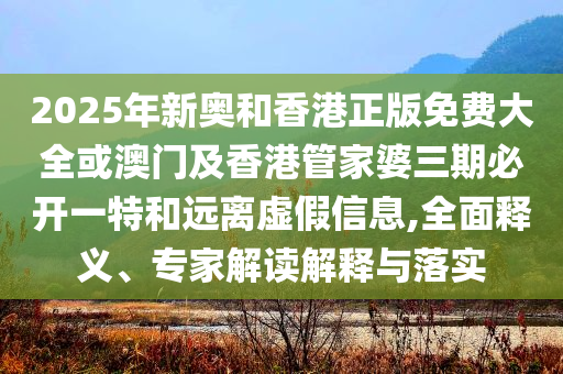 2025年新奧和香港正版免費(fèi)大全或澳門及香港管家婆三期必開一特和遠(yuǎn)離虛假信息,全面釋義、專家解讀解釋與落實(shí)