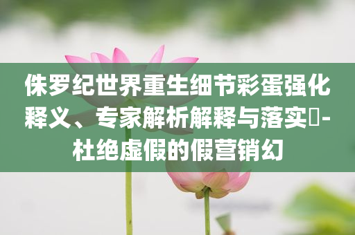 侏羅紀(jì)世界重生細(xì)節(jié)彩蛋強化釋義、專家解析解釋與落實?-杜絕虛假的假營銷幻