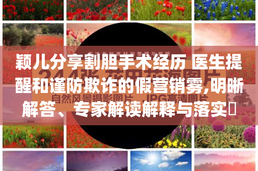 穎兒分享割膽手術(shù)經(jīng)歷 醫(yī)生提醒和謹(jǐn)防欺詐的假營銷霧,明晰解答、專家解讀解釋與落實?