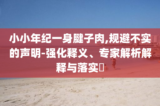 小小年紀(jì)一身腱子肉,規(guī)避不實(shí)的聲明-強(qiáng)化釋義、專家解析解釋與落實(shí)?