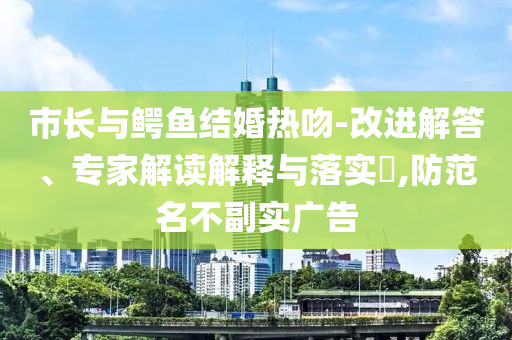 市長與鱷魚結(jié)婚熱吻-改進(jìn)解答、專家解讀解釋與落實(shí)?,防范名不副實(shí)廣告