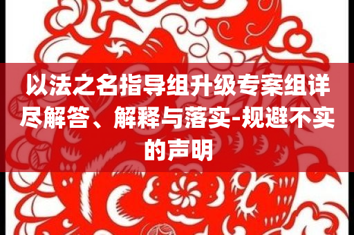以法之名指導(dǎo)組升級專案組詳盡解答、解釋與落實-規(guī)避不實的聲明