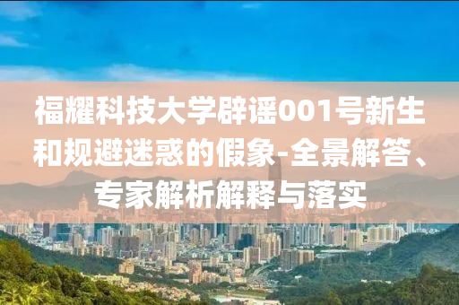 福耀科技大學(xué)辟謠001號新生和規(guī)避迷惑的假象-全景解答、專家解析解釋與落實