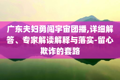 廣東夫婦勇闖宇宙團(tuán)播,詳細(xì)解答、專家解讀解釋與落實-留心欺詐的套路