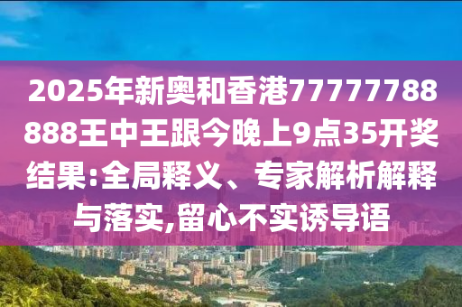2025年新奧和香港77777788888王中王跟今晚上9點(diǎn)35開獎(jiǎng)結(jié)果:全局釋義、專家解析解釋與落實(shí),留心不實(shí)誘導(dǎo)語