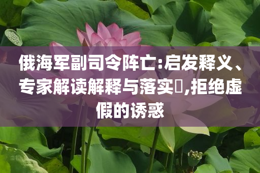 俄海軍副司令陣亡:啟發(fā)釋義、專家解讀解釋與落實?,拒絕虛假的誘惑
