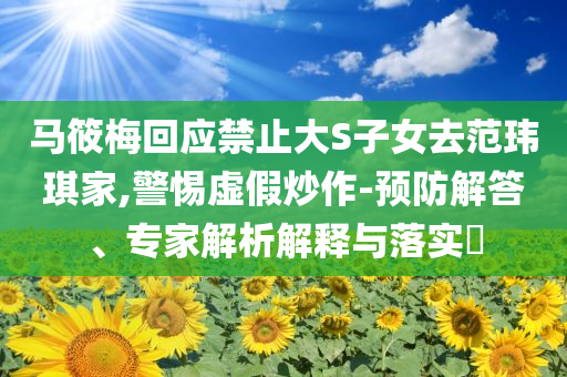 馬筱梅回應(yīng)禁止大S子女去范瑋琪家,警惕虛假炒作-預(yù)防解答、專家解析解釋與落實?