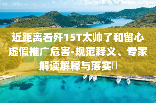 近距離看殲15T太帥了和留心虛假推廣危害-規(guī)范釋義、專家解讀解釋與落實?