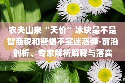 農(nóng)夫山泉“天價(jià)”冰塊是不是智商稅和警惕不實(shí)迷惑彈-前沿剖析、專家解析解釋與落實(shí)