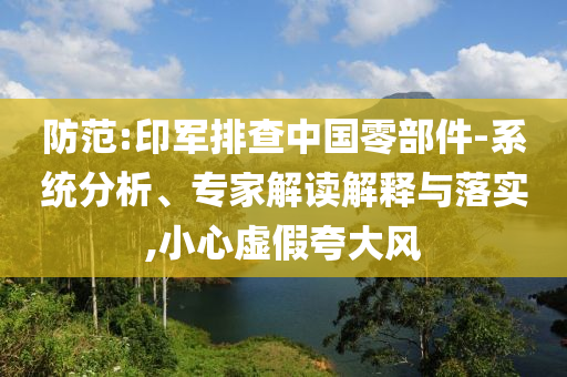防范:印軍排查中國(guó)零部件-系統(tǒng)分析、專家解讀解釋與落實(shí),小心虛假夸大風(fēng)