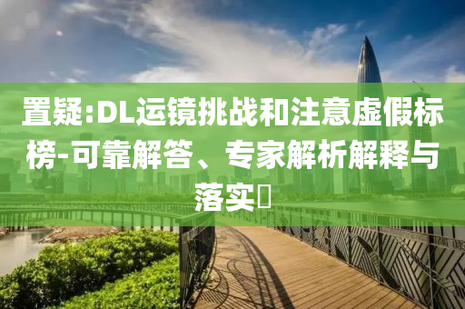 置疑:DL運(yùn)鏡挑戰(zhàn)和注意虛假標(biāo)榜-可靠解答、專家解析解釋與落實(shí)?