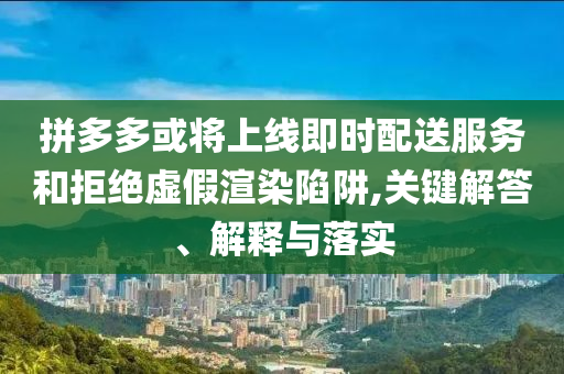 拼多多或?qū)⑸暇€即時配送服務(wù)和拒絕虛假渲染陷阱,關(guān)鍵解答、解釋與落實
