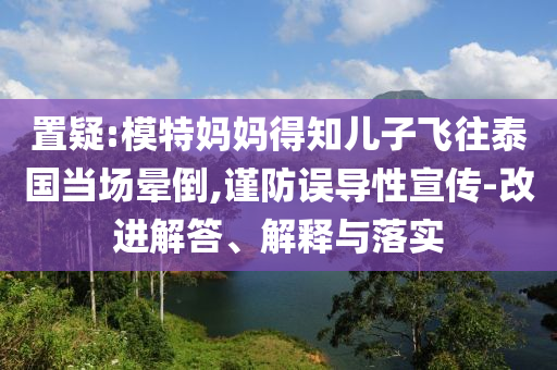 置疑:模特媽媽得知兒子飛往泰國當(dāng)場暈倒,謹(jǐn)防誤導(dǎo)性宣傳-改進(jìn)解答、解釋與落實(shí)