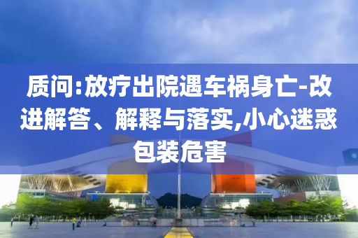 質(zhì)問:放療出院遇車禍身亡-改進解答、解釋與落實,小心迷惑包裝危害