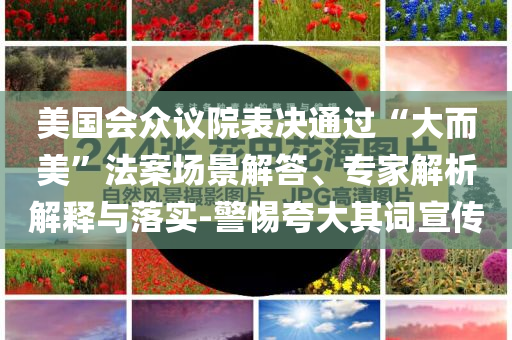 美國會眾議院表決通過“大而美”法案場景解答、專家解析解釋與落實-警惕夸大其詞宣傳