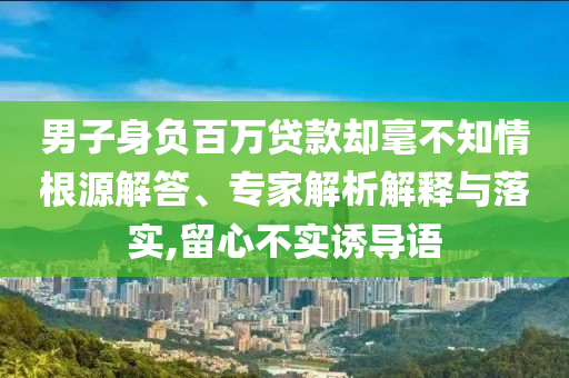 男子身負(fù)百萬貸款卻毫不知情根源解答、專家解析解釋與落實,留心不實誘導(dǎo)語