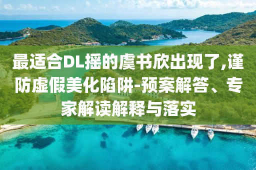 最適合DL搖的虞書欣出現(xiàn)了,謹(jǐn)防虛假美化陷阱-預(yù)案解答、專家解讀解釋與落實(shí)