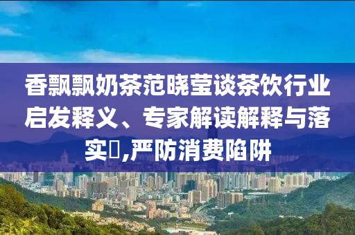 香飄飄奶茶范曉瑩談茶飲行業(yè)啟發(fā)釋義、專家解讀解釋與落實(shí)?,嚴(yán)防消費(fèi)陷阱