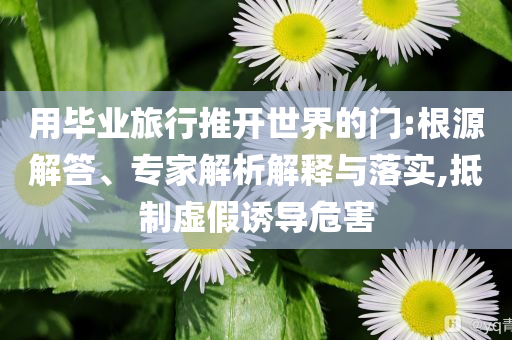 用畢業(yè)旅行推開世界的門:根源解答、專家解析解釋與落實(shí),抵制虛假誘導(dǎo)危害