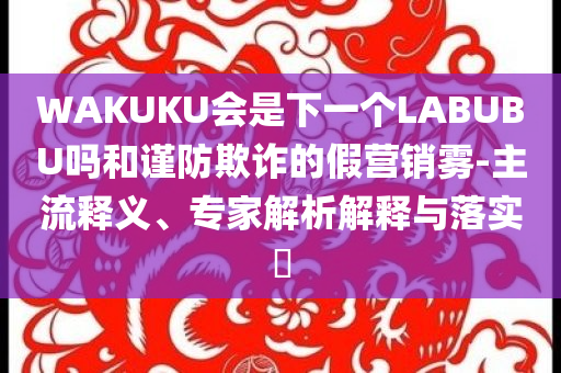 WAKUKU會(huì)是下一個(gè)LABUBU嗎和謹(jǐn)防欺詐的假營(yíng)銷霧-主流釋義、專家解析解釋與落實(shí)?