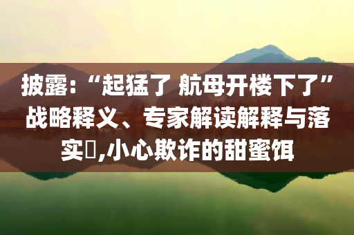 披露:“起猛了 航母開(kāi)樓下了”戰(zhàn)略釋義、專家解讀解釋與落實(shí)?,小心欺詐的甜蜜餌