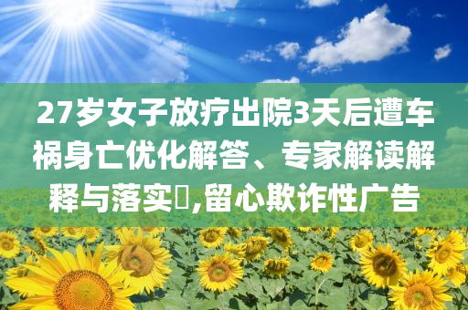 27歲女子放療出院3天后遭車禍身亡優(yōu)化解答、專家解讀解釋與落實?,留心欺詐性廣告