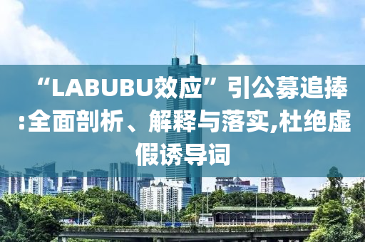 “LABUBU效應(yīng)”引公募追捧:全面剖析、解釋與落實,杜絕虛假誘導(dǎo)詞