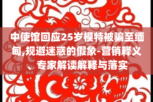 中使館回應(yīng)25歲模特被騙至緬甸,規(guī)避迷惑的假象-營(yíng)銷釋義、專家解讀解釋與落實(shí)