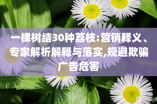 一棵樹(shù)結(jié)30種荔枝:營(yíng)銷釋義、專家解析解釋與落實(shí),規(guī)避欺騙廣告危害