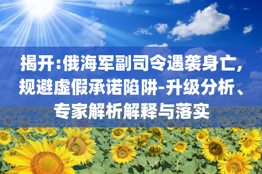 揭開:俄海軍副司令遇襲身亡,規(guī)避虛假承諾陷阱-升級(jí)分析、專家解析解釋與落實(shí)