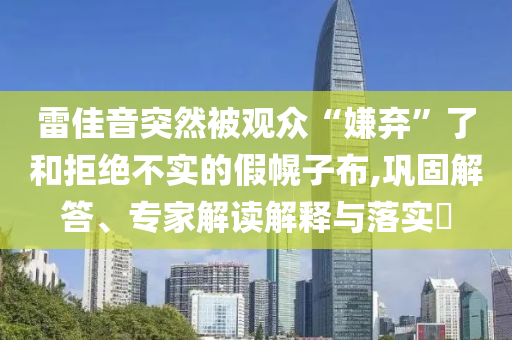 雷佳音突然被觀眾“嫌棄”了和拒絕不實的假幌子布,鞏固解答、專家解讀解釋與落實?