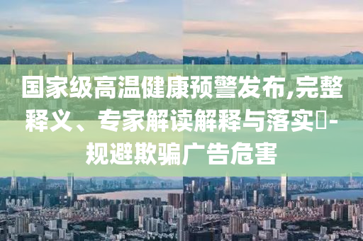 國(guó)家級(jí)高溫健康預(yù)警發(fā)布,完整釋義、專家解讀解釋與落實(shí)?-規(guī)避欺騙廣告危害