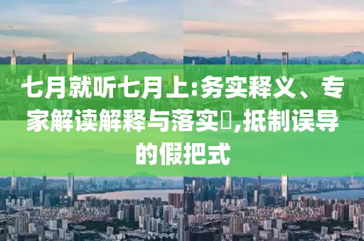 七月就聽七月上:務(wù)實(shí)釋義、專家解讀解釋與落實(shí)?,抵制誤導(dǎo)的假把式