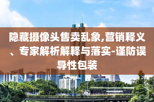 隱藏?cái)z像頭售賣亂象,營銷釋義、專家解析解釋與落實(shí)-謹(jǐn)防誤導(dǎo)性包裝