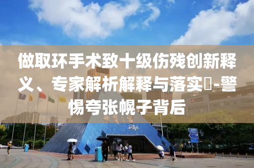 做取環(huán)手術(shù)致十級(jí)傷殘創(chuàng)新釋義、專家解析解釋與落實(shí)?-警惕夸張幌子背后