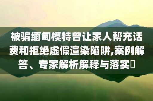 被騙緬甸模特曾讓家人幫充話費(fèi)和拒絕虛假渲染陷阱,案例解答、專家解析解釋與落實(shí)?
