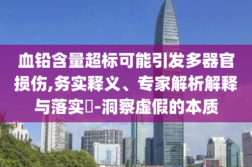 血鉛含量超標(biāo)可能引發(fā)多器官損傷,務(wù)實(shí)釋義、專家解析解釋與落實(shí)?-洞察虛假的本質(zhì)