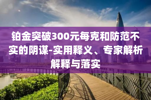 鉑金突破300元每克和防范不實(shí)的陰謀-實(shí)用釋義、專家解析解釋與落實(shí)