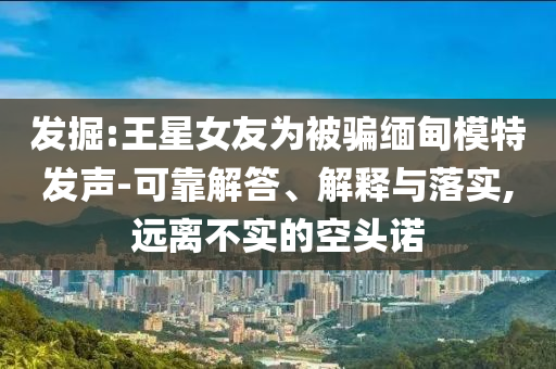 發(fā)掘:王星女友為被騙緬甸模特發(fā)聲-可靠解答、解釋與落實,遠(yuǎn)離不實的空頭諾