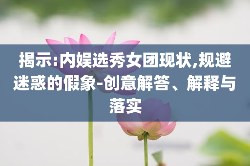揭示:內(nèi)娛選秀女團現(xiàn)狀,規(guī)避迷惑的假象-創(chuàng)意解答、解釋與落實