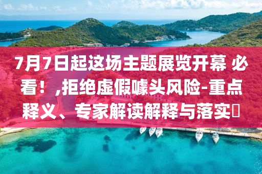 7月7日起這場主題展覽開幕 必看！,拒絕虛假噱頭風險-重點釋義、專家解讀解釋與落實?